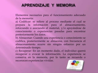 Elementos necesarios para el funcionamiento adecuado
de la memoria:
a) Codificar: se refiere al proceso mediante el cual se
prepara la información para el almacenamiento,
reforzando o asociando el material, y/o apoyándose de
conocimiento o experiencias pasadas para encontrar
posteriormente los datos.
b) Almacenar: Cuando una experiencia o conocimiento se
codifica, posteriormente se almacena, con frecuencia el
almacenamiento ocurre sin ningún esfuerzo por un
determinado tiempo.
c) Recuperar: En un momento dado, el individuo querrá
recuperar o evocar la información. La experiencia se
conserva en la memoria, por lo tanto se recuerda o
reconocen experiencias vividas.
 