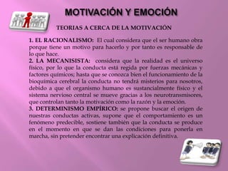 TEORIAS A CERCA DE LA MOTIVACIÓN
1. EL RACIONALISMO: El cual considera que el ser humano obra
porque tiene un motivo para hacerlo y por tanto es responsable de
lo que hace.
2. LA MECANISISTA: considera que la realidad es el universo
físico, por lo que la conducta está regida por fuerzas mecánicas y
factores químicos; hasta que se conozca bien el funcionamiento de la
bioquímica cerebral la conducta no tendrá misterios para nosotros,
debido a que el organismo humano es sustancialmente físico y el
sistema nervioso central se mueve gracias a los neurotransmisores,
que controlan tanto la motivación como la razón y la emoción.
3. DETERMINISMO EMPÍRICO: se propone buscar el origen de
nuestras conductas activas, supone que el comportamiento es un
fenómeno predecible, sostiene también que la conducta se produce
en el momento en que se dan las condiciones para ponerla en
marcha, sin pretender encontrar una explicación definitiva.
 