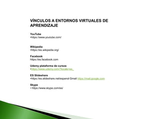 VÍNCULOS A ENTORNOS VIRTUALES DE
APRENDIZAJE
YouTube
•https://www.youtube.com/
Wikipedia
•https://es.wikipedia.org/
Facebook
https://es.facebook.com
Udemy plataforma de cursos
•https://www.udemy.com/?locale=es_
ES Slideshare
•https://es.slideshare.net/espanol Gmail https://mail.google.com
Skype
• https://www.skype.com/es/
 
