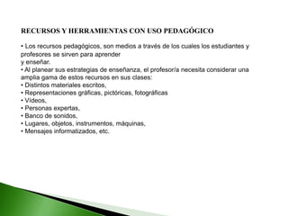 RECURSOS Y HERRAMIENTAS CON USO PEDAGÓGICO
• Los recursos pedagógicos, son medios a través de los cuales los estudiantes y
profesores se sirven para aprender
y enseñar.
• Al planear sus estrategias de enseñanza, el profesor/a necesita considerar una
amplia gama de estos recursos en sus clases:
• Distintos materiales escritos,
• Representaciones gráficas, pictóricas, fotográficas
• Vídeos,
• Personas expertas,
• Banco de sonidos,
• Lugares, objetos, instrumentos, máquinas,
• Mensajes informatizados, etc.
 