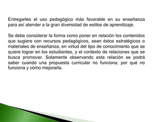 Entregarles el uso pedagógico más favorable en su enseñanza
para así atender a la gran diversidad de estilos de aprendizaje.
Se debe considerar la forma como poner en relación los contenidos
que sugiere con recursos pedagógicos, sean éstos estratégicos o
materiales de enseñanza, en virtud del tipo de conocimiento que se
quiere lograr en los estudiantes, y el contexto de relaciones que se
busca promover. Solamente observando esta relación se podrá
saber cuando una propuesta curricular no funciona, por qué no
funciona y cómo mejorarla.
 