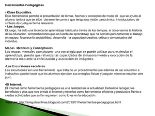 Herramientas Pedagógicas
• Clase Expositiva.
Esta herramienta permite la presentación de temas, hechos y conceptos de modo tal que se ayude al
alumno tanto a que se sitúe claramente como a que tenga una visión panorámica, introductoria o de
síntesis de cualquier tema relevante.
• Los Juegos.
El juego, ha sido una técnica de aprendizaje habitual a través de los tiempos, si observamos la historia
de la educación, comprobaremos que es fuente de aprendizaje que ha servido para fomentar el trabajo
en equipo, favorece la sociabilidad, desarrolla la capacidad creativa, crítica y comunicativa del
individuo.
Mapas Mentales y Conceptuales
Los mapas mentales constituyen una estrategia que se puede utilizar para estimular el
aprendizaje, puesto que refuerza las capacidades de almacenamiento y evocación de la
memoria mediante la enfatización y asociación de imágenes.
•Las Excursiones escolares.
Las excursiones son una herramienta que trata de un procedimiento que además de ser educativo e
instructivo, puede hacer que los alumnos ejerciten sus energías físicas y jueguen mientras respiran aire
puro.
•El Internet.
El Internet como herramienta pedagógica es una realidad en la actualidad. Debemos recoger, los
beneficios y plus que nos brinda el Internet y tenerlos como herramienta eficiente y productiva frente a
ciertas actividades que así lo requieran, como lo es en la educación.
•Vinculo: http://amiguitoenlinea.blogspot.com/2013/01/herramientas-pedagogicas.html
 