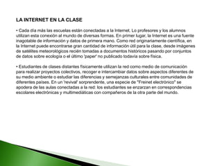 LA INTERNET EN LA CLASE
• Cada día más las escuelas están conectadas a la Internet. Lo profesores y los alumnos
utilizan esta conexión al mundo de diversas formas. En primer lugar, la Internet es una fuente
inagotable de información y datos de primera mano. Como red originariamente científica, en
la Internet puede encontrarse gran cantidad de información útil para la clase, desde imágenes
de satélites meteorológicos recién tomadas a documentos históricos pasando por conjuntos
de datos sobre ecología o el último 'paper' no publicado todavía sobre física.
• Estudiantes de clases distantes físicamente utilizan la red como medio de comunicación
para realizar proyectos colectivos, recoger e intercambiar datos sobre aspectos diferentes de
su medio ambiente o estudiar las diferencias y semejanzas culturales entre comunidades de
diferentes países. En un 'revival' sorprendente, una especie de "Freinet electrónico" se
apodera de las aulas conectadas a la red: los estudiantes se enzarzan en correspondencias
escolares electrónicas y multimediáticas con compañeros de la otra parte del mundo.
 