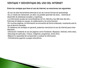 VENTAJAS Y DESVENTAJAS DEL USO DEL INTERNET
Entre las ventajas que tiene el uso de internet, se mencionan las siguientes:
-El uso de esta herramienta estimula el uso de nuevas formas de aprendizaje
-Es un medio de interacción, es decir, es posible aprender de otros. - Estimula el
desarrollo de destrezas sociales y cognitivas.
-La información puede ser encontrada las 24 hrs. Del día y los 365 días del año. -
Estimula el trabajo en equipo, la colaboración y la comunicación.
-En muchas páginas, la información se encuentra de forma ordenada, mostrando solo lo
que el alumno necesita.
-Si hablamos de ventajas en general, podemos mencionar el uso de internet para mirar
televisión.
-Interacción mediante el uso de páginas como Facebook, Myspace, Hotmail, entre otras.
-Descarga de películas, música, imágenes, programas, entre otros.
-Mejorar la capacidad de comprender y evaluar la información.
- Entretenerse jugando a juegos educativos.
 