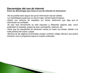 Desventajas del uso de internet
Entre las desventajas que tiene el uso de internet se mencionan:
-No es posible estar seguro de que la información sea de calidad.
-La metodología puede que no sea la mejor, siendo hasta inmadura.
-Existe una carencia de respaldos (un hecho, testimonio que diga que la
información es confiable)
-Al usar esta herramienta se está expuesto a diferentes páginas web, como
publicidad no deseada, juegos de azar, pornografía, violencia, etc.
-Hace que los estudiantes se esfuercen menos en hacer sus tareas, debido a la
mala práctica del copiar y pegar.
-Muchas de las páginas encontradas pueden contener código ofensivo que podría
introducir virus o programas espía en nuestro ordenador.
 
