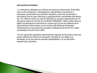 EDUCACIÓN EN INTERNET
• La Internet es utilizadas por millones de personas diariamente. Entre ellas
hay no sólo profesores, investigadores y estudiantes universitarios o
empresas y particulares sino también maestros y alumnos de primaria y
secundaria (que la usan individual y colectivamente), autoridades educativas,
etc.. En 1994 se estimó en más de 250.000 los usuarios relacionados con la
educación básica en los EE.UU (LAQUEY PARQUER, 1994). Estas cifras no
deben sorprendernos si tenemos en cuenta que uno de los objetivos de la
administración Clinton/Gore con la iniciativa NII (National Information
Infrastructure) es que todas las escuelas y bibliotecas de los EE.UU. estén
conectadas a la red el año 2.000.
• En los siguientes apartados examinaremos algunas de las áreas en las que
puede utilizarse la Internet en educación. El espacio nos obliga a la
brevedad, por lo que sólo se apuntan posibilidades y no se describen
experiencias concretas.
 
