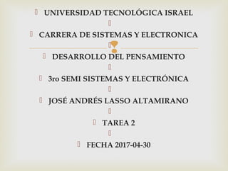 
 UNIVERSIDAD TECNOLÓGICA ISRAEL
  
 CARRERA DE SISTEMAS Y ELECTRONICA
  
 DESARROLLO DEL PENSAMIENTO
  
 3ro SEMI SISTEMAS Y ELECTRÓNICA
  
 JOSÉ ANDRÉS LASSO ALTAMIRANO
  
 TAREA 2
  
 FECHA 2017-04-30
 