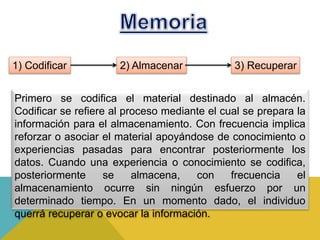 Primero se codifica el material destinado al almacén.
Codificar se refiere al proceso mediante el cual se prepara la
información para el almacenamiento. Con frecuencia implica
reforzar o asociar el material apoyándose de conocimiento o
experiencias pasadas para encontrar posteriormente los
datos. Cuando una experiencia o conocimiento se codifica,
posteriormente se almacena, con frecuencia el
almacenamiento ocurre sin ningún esfuerzo por un
determinado tiempo. En un momento dado, el individuo
querrá recuperar o evocar la información.
1) Codificar 2) Almacenar 3) Recuperar
 