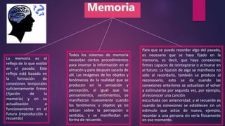 La memoria es el
reflejo de lo que existió
en el pasado. Este
reflejo está basado en
la formación de
conexiones temporales
suficientemente firmes
(fijación de la
memoria) y en su
actualización o
funcionamiento en el
futuro (reproducción y
recuerdo)
Todos los sistemas de memoria
necesitan ciertos procedimientos
para insertar la información en el
almacén y para después sacarla de
allí. Las imágenes de los objetos y
fenómenos de la realidad que se
producen en la sensación y
percepción, al igual que los
pensamientos, sentimientos, se
manifiestan nuevamente cuando
los fenómenos u objetos ya no
actúan sobre la percepción o
sentidos, y se manifiestan en
forma de recuerdo.
Para que se pueda recordar algo del pasado,
es necesario que se haya fijado en la
memoria, es decir, que haya conexiones
firmes capaces de reintegrarse o activarse en
el futuro. La fijación de algo se manifiesta no
solo al recordarlo, también se produce al
reconocerlo, esto se da cuando las
conexiones anteriores se actualizan al volver
a estimularlas por segunda vez, por ejemplo,
al reconocer una canción
escuchada con anterioridad, y el recuerdo es
cuando las conexiones se establecen sin un
estimulo que actúe de nuevo, ejemplo,
recordar a una persona sin verla físicamente
en ese momento.
 