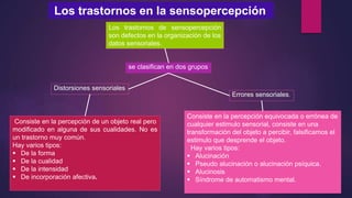 Los trastornos en la sensopercepción
Los trastornos de sensopercepción
son defectos en la organización de los
datos sensoriales.
se clasifican en dos grupos
Distorsiones sensoriales
Errores sensoriales.
Consiste en la percepción de un objeto real pero
modificado en alguna de sus cualidades. No es
un trastorno muy común.
Hay varios tipos:
 De la forma
 De la cualidad
 De la intensidad
 De incorporación afectiva.
Consiste en la percepción equivocada o errónea de
cualquier estimulo sensorial, consiste en una
transformación del objeto a percibir, falsificamos el
estimulo que desprende el objeto.
Hay varios tipos:
 Alucinación
 Pseudo alucinación o alucinación psíquica.
 Alucinosis
 Síndrome de automatismo mental.
 
