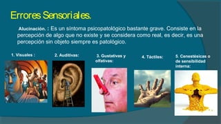 ErroresSensoriales.
Alucinación. : Es un síntoma psicopatológico bastante grave. Consiste en la
percepción de algo que no existe y se considera como real, es decir, es una
percepción sin objeto siempre es patológico.
1. Visuales : 2. Auditivas: 3. Gustativas y
olfativas:
4. Táctiles: 5. Cenestésicas o
de sensibilidad
interna:
 