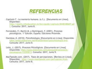 REFERENCIAS
Capítulo 7 – La memoria humana. (s.f.). [Documento en Línea].
Disponible:
http://assets.mheducation.es/bcv/guide/capitulo/8448180607.pd
f. Consulta: 2017, Junio 8.
Fernández, F.; Martín M. y Domínguez, F. (2001). Procesos
psicológicos. 1ª Edición. España: Ediciones Pirámide.
Gamboa, A. (2016). Psicofisiología. [Documento en Línea]. Disponible:
https://www.slideshare.net/AnaGamboa7/psicofisiologia-ana.
Consulta: 2017, Junio 8.
León, J. (2017). Procesos Psicológicos. [Documento en Línea].
Disponible: https://www.slideshare.net/juleonjudah/procesos-
psicologicos-72290813. Consulta: 2017, Junio 9.
MasTiposde.com. (2017). Tipos de percepciones. [Revista en Línea].
Disponible: http://www.mastiposde.com/percepcion.html.
Consulta: 2017, Junio 8.
 