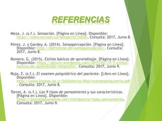 Meza, J. (s.f.). Sensación. [Página en Línea]. Disponible:
https://www.ecured.cu/Sensaci%C3%B3n. Consulta: 2017, Junio 8.
Pérez, J. y Gardey, A. (2014). Sensopercepción. [Página en Línea].
Disponible: http://definicion.de/sensopercepcion/. Consulta:
2017, Junio 8.
Romero, G. (2015). Estilos básicos de aprendizaje. [Página en Línea].
Disponible: https://gesvin.wordpress.com/2015/02/17/7-estilos-
basicos-de-aprendizaje-infografia/. Consulta: 2017, Junio 9.
Roja, Z. (s.f.). El examen psiquiátrico del paciente. [Libro en Línea].
Disponible:
http://www.binasss.sa.cr/bibliotecas/bhp/examenpsiquiatria.pdf
. Consulta: 2017, Junio 8.
Torres, A. (s.f.). Los 9 tipos de pensamiento y sus características.
[Página en Línea]. Disponible:
https://psicologiaymente.net/inteligencia/tipos-pensamiento.
Consulta: 2017, Junio 9.
REFERENCIAS
 
