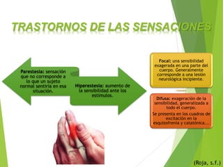 TRASTORNOS DE LAS SENSACIONES
(Roja, s.f.)
Parestesia: sensación
que no corresponde a
lo que un sujeto
normal sentiría en esa
situación.
Hiperestesia: aumento de
la sensibilidad ante los
estímulos.
Focal: una sensibilidad
exagerada en una parte del
cuerpo. Generalmente
corresponde a una lesión
neurológica incipiente.
Difusa: exageración de la
sensibilidad, generalizada a
todo el cuerpo.
Se presenta en los cuadros de
excitación en la
esquizofrenia y catatónica...
 