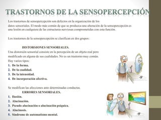 Los trastornos de sensopercepción son defectos en la organización de los
datos sensoriales. El modo más común de que se produzca una alteración de la sensopercepción es
una lesión en cualquiera de las estructuras nerviosas comprometidas con esta función.
Los trastornos de la sensopercepción se clasifican en dos grupos:
DISTORSIONES SENSORIALES.
Una distorsión sensorial consiste en la percepción de un objeto real pero
modificado en alguna de sus cualidades. No es un trastorno muy común.
Hay varios tipos:
1. De la forma.
2. De la cualidad.
3. De la intensidad.
4. De incorporación afectiva.
Se modifican las afecciones ante determinadas conductas.
ERRORES SENSORIALES.
1. Ilusión.
2. Alucinación.
3. Pseudo alucinación o alucinación psíquica.
4. Alucinosis.
5. Síndrome de automatismo mental.
 
