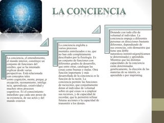 La conciencia, el entendimiento,
el mundo interior, constituye un
conjunto de funciones del
cerebro, que se ha intentado
explicar desde varias
perspectivas. Está relacionada
con conceptos tales
como cognición, mente, psique, p
ercepción, razonamiento, intelige
ncia, aprendizaje, creatividad y
muchos otros procesos
cognitivos. Es el conocimiento
inmediato que cada uno posee de
su existencia, de sus actos y del
mundo exterior.
La conciencia engloba a
varios procesos
mentales entrelazados o no, que
no han sido completamente
descifrados por la fisiología. Es
un conjunto de funciones con
diferentes grados de desarrollo,
que entre otras, catalogan las
cosas como buenas y malas. Otra
función importante y más
desarrollada de la conciencia es la
función de la razón. La
conciencia permite las funciones
de raciocinio, que conjuntamente
dotan al individuo de voluntad
sobre en qué cosas va a emplear
sus recursos, y de capacidad de
recordar, que le permitirá refinar
futuras acciones o la capacidad de
transmitir a los demás.
Dotando con todo ello de
voluntad al individuo. La
conciencia empuja a diferentes
personas en direcciones bastante
diferentes, dependiendo de
sus creencias, esto demuestra que
tiene una doble
naturaleza instintiva(genéticamen
te determinada) y aprendida.
Mientras que las distintas
capacidades de la conciencia
están determinadas
genéticamente, la elección de las
materias de su interés, es
aprendida o por imprinting.
 