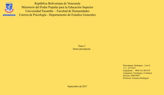 República Bolivariana de Venezuela
Ministerio del Poder Popular para la Educación Superior
Universidad Yacambú - Facultad de Humanidades
Carrera de Psicología - Departamento de Estudios Generales
Septiembre de 2017
Participante: Rodríguez Luis E.
C.I. 6.573427
Expediente: HPS-161-00119V
Asignatura: Fisiología y Conducta
Sección: ED01D0V
Profesora: Xiomara Rodríguez
Tarea 2
Senso-percepción
 