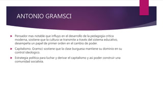 ANTONIO GRAMSCI
 Pensador mas notable que influyo en el desarrollo de la pedagogía critica
moderna, sostiene que la cultura se transmite a través del sistema educativo,
desempeña un papel de primer orden en el cambio de poder.
 Capitalismo. Gramsci sostiene que la clase burguesa mantiene su dominio en su
control ideologico.
 Estrategia política para luchar y derivar el capitalismo y asi poder construir una
comunidad socialista.
 