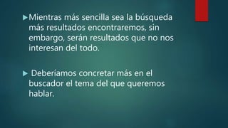 Mientras más sencilla sea la búsqueda
más resultados encontraremos, sin
embargo, serán resultados que no nos
interesan del todo.
Deberíamos concretar más en el
buscador el tema del que queremos
hablar.