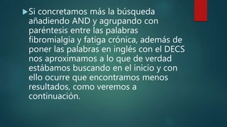 Si concretamos más la búsqueda
añadiendo AND y agrupando con
paréntesis entre las palabras
fibromialgia y fatiga crónica, además de
poner las palabras en inglés con el DECS
nos aproximamos a lo que de verdad
estábamos buscando en el inicio y con
ello ocurre que encontramos menos
resultados, como veremos a
continuación.