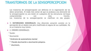 TRANSTORNOS DE LA SENSOPERCEPCION
Los trastornos de sensopercepción son defectos en la organización de los
datos sensoriales. El modo más común de que se produzca una alteración de
la sensopercepción es una lesión en cualquiera de las estructuras nerviosas
comprometidas con esta función.
Los trastornos de la sensopercepción se clasifican en dos grupos:
 1- DISTORSIONES SENSORIALES: Una distorsión sensorial consiste en la
percepción de un objeto real pero modificado en alguna de sus cualidades. No
es un trastorno muy común.
 2- ERRORES SENSORIALES:
* Ilusión
* Alucinación
* Síndrome de automatismo mental
* Pseudo alucinación o alucinación psíquica.
* Alucinosis.
 