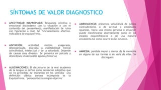 SÍNTOMAS DE VALOR DIAGNOSTICO
 AFECTIVIDAD INAPROPIADA: Respuesta afectiva o
emocional discordante con la situación o con el
contenido del pensamiento, manifestación de ruina
con figuración a nivel del funcionamiento afectivo.
indicadora de esquizofrenia.
 AGITACIÓN: actividad motora exagerada,
desorganizada, asociada a exaltabilidad mental
(afectividad, intelectual y de la voluntad). Depende
de causas muy diversas. Se presenta en psicosis y
desordenes situacionales agudos (historia)
 ALUCINACIONES: El diccionario de la real academia
de la lengua le define como sensación subjetiva que
no va precedida de impresión en los sentidos¨ una
definición clásica aunque incompleta es la
Esquizofrenia. ¨percepción sin ningún objetivo¨
 AMBIVALENCIA: presencia simultanea de juicios
contradictorios o de actitud o emociones
opuestas, hacia una misma persona o situación
puede manifestarse abiertamente como en los
estados esquizofrénicos o de una manera
encubierta tal como ocurre en las neurosis.
 AMNESIA: perdida mayor o menor de la memoria
en alguna de sus formas o en varis de ellas. Se
distinguen:
 