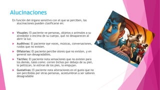Alucinaciones
En función del órgano sensitivo con el que se perciben, las
alucinaciones pueden clasificarse en:
 Visuales: El paciente ve personas, objetos o animales a su
alrededor o encima de su cuerpo, que no desaparecen al
abrir la luz.
 Auditivas: El paciente oye voces, músicas, conversaciones,
ruidos que no existen.
 Olfatorias: El paciente percibe olores que no existen, y en
general son desagradables.
 Táctiles: El paciente nota sensaciones que no existen para
los demás, tales como: corren bichos por debajo de su piel,
le pellizcan, le estiran de los pies, lo empujan.
 Gustativas: El paciente nota alteraciones en el gusto que no
son percibidas por otras personas, acostumbran a ser sabores
desagradable
 