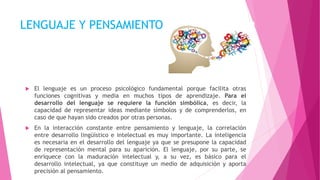 LENGUAJE Y PENSAMIENTO
 El lenguaje es un proceso psicológico fundamental porque facilita otras
funciones cognitivas y media en muchos tipos de aprendizaje. Para el
desarrollo del lenguaje se requiere la función simbólica, es decir, la
capacidad de representar ideas mediante símbolos y de comprenderlos, en
caso de que hayan sido creados por otras personas.
 En la interacción constante entre pensamiento y lenguaje, la correlación
entre desarrollo lingüístico e intelectual es muy importante. La inteligencia
es necesaria en el desarrollo del lenguaje ya que se presupone la capacidad
de representación mental para su aparición. El lenguaje, por su parte, se
enriquece con la maduración intelectual y, a su vez, es básico para el
desarrollo intelectual, ya que constituye un medio de adquisición y aporta
precisión al pensamiento.
 