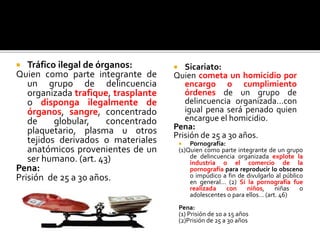  Tráfico ilegal de órganos:
Quien como parte integrante de
un grupo de delincuencia
organizada trafique, trasplante
o disponga ilegalmente de
órganos, sangre, concentrado
de globular, concentrado
plaquetario, plasma u otros
tejidos derivados o materiales
anatómicos provenientes de un
ser humano. (art. 43)
Pena:
Prisión de 25 a 30 años.
 Sicariato:
Quien cometa un homicidio por
encargo o cumplimiento
órdenes de un grupo de
delincuencia organizada…con
igual pena será penado quien
encargue el homicidio.
Pena:
Prisión de 25 a 30 años.
 Pornografía:
(1)Quien como parte integrante de un grupo
de delincuencia organizada explote la
industria o el comercio de la
pornografía para reproducir lo obsceno
o impúdico a fin de divulgarlo al público
en general… (2) Si la pornografía fue
realizada con niños, niñas o
adolescentes o para ellos… (art. 46)
Pena:
(1) Prisión de 10 a 15 años
(2)Prisión de 25 a 30 años
 