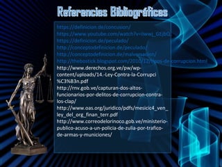 https://definicion.de/concusion/
https://www.youtube.com/watch?v=Iiwwj_GEjbQ
https://definicion.de/peculado/
http://conceptodefinicion.de/peculado/
http://conceptodefinicion.de/malversacion/
http://thebostick.blogspot.com/2010/12/tipos-de-corrupcion.html
http://www.derechos.org.ve/pw/wp-
content/uploads/14.-Ley-Contra-la-Corrupci
%C3%B3n.pdf
http://rnv.gob.ve/capturan-dos-altos-
funcionarios-por-delitos-de-corrupcion-contra-
los-clap/
http://www.oas.org/juridico/pdfs/mesicic4_ven_
ley_del_org_finan_terr.pdf
http://www.correodelorinoco.gob.ve/ministerio-
publico-acuso-a-un-policia-de-zulia-por-trafico-
de-armas-y-municiones/
 