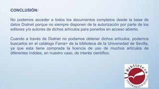 CONCLUSIÓN:
No podemos acceder a todos los documentos completos desde la base de
datos Dialnet porque no siempre disponen de la autorización por parte de los
editores y/o autores de dichos artículos para ponerlos en acceso abierto.
Cuando a través de Dialnet no podamos obtener dichos artículos, podemos
buscarlos en el catálogo Fama+ de la biblioteca de la Universidad de Sevilla,
ya que esta tiene comprada la licencia de uso de muchos artículos de
diferentes índoles, en nuestro caso, de interés científico.
 