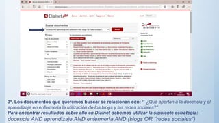 3º. Los documentos que queremos buscar se relacionan con: ‘’ ¿Qué aportan a la docencia y el
aprendizaje en enfermería la utilización de los blogs y las redes sociales?’’
Para encontrar resultados sobre ello en Dialnet debemos utilizar la siguiente estrategia:
docencia AND aprendizaje AND enfermería AND (blogs OR ‘’redes sociales’’)
 