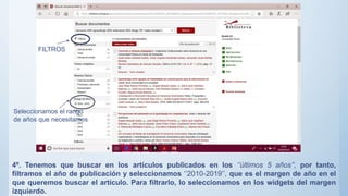 4º. Tenemos que buscar en los artículos publicados en los ‘’últimos 5 años’’, por tanto,
filtramos el año de publicación y seleccionamos ‘’2010-2019’’, que es el margen de año en el
que queremos buscar el artículo. Para filtrarlo, lo seleccionamos en los widgets del margen
izquierdo.
FILTROS
Seleccionamos el rango
de años que necesitamos
 