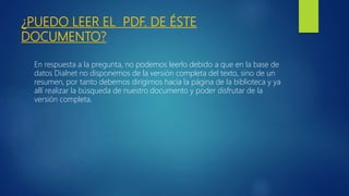 ¿PUEDO LEER EL PDF. DE ÉSTE
DOCUMENTO?
En respuesta a la pregunta, no podemos leerlo debido a que en la base de
datos Dialnet no disponemos de la versión completa del texto, sino de un
resumen, por tanto debemos dirigirnos hacia la página de la biblioteca y ya
allí realizar la búsqueda de nuestro documento y poder disfrutar de la
versión completa.
 