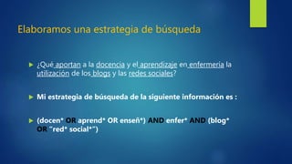Elaboramos una estrategia de búsqueda
 ¿Qué aportan a la docencia y el aprendizaje en enfermería la
utilización de los blogs y las redes sociales?
 Mi estrategia de búsqueda de la siguiente información es :
 (docen* OR aprend* OR enseñ*) AND enfer* AND (blog*
OR “red* social*”)
 