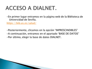 -En primer lugar entramos en la página web de la Biblioteca de
Universidad de Sevilla.
https://bib.us.es/salud/
-Posteriormente, clicamos en la opción “IMPRESCINDIBLES”
-A continuación, entramos en el apartado “BASE DE DATOS”
-Por último, elegir la base de datos DIALNET.
 