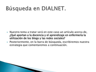  Nuestro tema a tratar será en este caso un artículo acerca de,
¿Qué aportan a la docencia y el aprendizaje en enfermería la
utilización de los blogs y las redes sociales?
 Posteriormente, en la barra de búsqueda, escribiremos nuestra
estrategia que comentaremos a continuación.
 