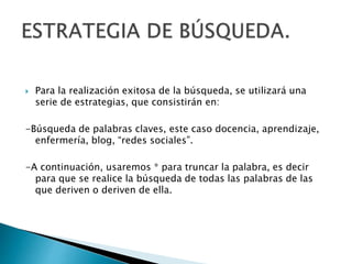  Para la realización exitosa de la búsqueda, se utilizará una
serie de estrategias, que consistirán en:
-Búsqueda de palabras claves, este caso docencia, aprendizaje,
enfermería, blog, “redes sociales”.
-A continuación, usaremos * para truncar la palabra, es decir
para que se realice la búsqueda de todas las palabras de las
que deriven o deriven de ella.
 
