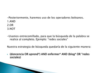-Posteriormente, haremos uso de los operadores boleanos.
1.AND
2.OR
3.NOT
-Usamos entrecomillado, para que la búsqueda de la palabra se
realice al completo. Ejemplo: “redes sociales”
Nuestra estrategia de búsqueda quedaría de la siguiente manera:
 (doncencia OR aprend*) AND enfermer* AND (blog* OR “redes
sociales)
 