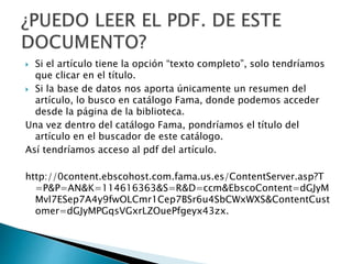  Si el artículo tiene la opción “texto completo”, solo tendríamos
que clicar en el título.
 Si la base de datos nos aporta únicamente un resumen del
artículo, lo busco en catálogo Fama, donde podemos acceder
desde la página de la biblioteca.
Una vez dentro del catálogo Fama, pondríamos el título del
artículo en el buscador de este catálogo.
Así tendríamos acceso al pdf del artículo.
http://0content.ebscohost.com.fama.us.es/ContentServer.asp?T
=P&P=AN&K=114616363&S=R&D=ccm&EbscoContent=dGJyM
Mvl7ESep7A4y9fwOLCmr1Cep7BSr6u4SbCWxWXS&ContentCust
omer=dGJyMPGqsVGxrLZOuePfgeyx43zx.
 