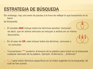 ESTRATEGIA DE BÚSQUEDA
Sin embargo, hay una serie de pautas a la hora de reflejar lo que buscamos en la
barra
de búsqueda.
 El vocablo AND incluye todos los términos escritos “comunes”,
es decir, que en dichos artículos se incluyan a ambos en un mismo
documento.
 En el caso de OR, este incluye todos los términos, comunes o
no comunes.
 Truncamiento “*” posterior al lexema de la palabra para incluir en la búsqueda
cualquier derivado de la palabra. Ejemplo: Enfermería… Enfermer*
 “…” para incluir términos específicos en el orden sugerido en la búsqueda, tal
cual se han puesto.
 