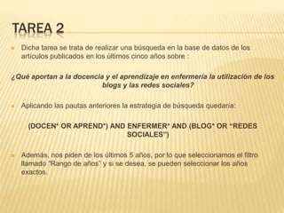 TAREA 2
 Dicha tarea se trata de realizar una búsqueda en la base de datos de los
artículos publicados en los últimos cinco años sobre :
¿Qué aportan a la docencia y el aprendizaje en enfermería la utilización de los
blogs y las redes sociales?
 Aplicando las pautas anteriores la estrategia de búsqueda quedaría:
(DOCEN* OR APREND*) AND ENFERMER* AND (BLOG* OR “REDES
SOCIALES”)
 Además, nos piden de los últimos 5 años, por lo que seleccionamos el filtro
llamado “Rango de años” y si se desea, se pueden seleccionar los años
exactos.
 