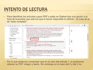 INTENTO DE LECTURA
 Para identificar los artículos cuyos PDF’s están en Dialnet hay una opción a la
hora de buscarlos que solo los que lo tienen disponible lo ofrecen. Se trata de la
de “texto completo”.
 Por lo que podemos comprobar que en el caso del artículo 1, si podríamos
obtener su PDF íntegro y leerlo. Sin embargo en el caso del 2 y del 3 no.
1
2
3
 