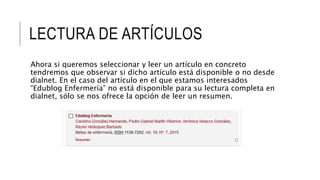 LECTURA DE ARTÍCULOS
Ahora si queremos seleccionar y leer un artículo en concreto
tendremos que observar si dicho artículo está disponible o no desde
dialnet. En el caso del artículo en el que estamos interesados
“Edublog Enfermería” no está disponible para su lectura completa en
dialnet, sólo se nos ofrece la opción de leer un resumen.
 