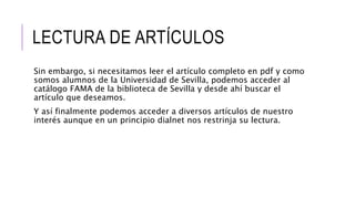 LECTURA DE ARTÍCULOS
Sin embargo, si necesitamos leer el artículo completo en pdf y como
somos alumnos de la Universidad de Sevilla, podemos acceder al
catálogo FAMA de la biblioteca de Sevilla y desde ahí buscar el
artículo que deseamos.
Y así finalmente podemos acceder a diversos artículos de nuestro
interés aunque en un principio dialnet nos restrinja su lectura.
 