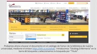 Probamos ahora a buscar el documento en el catálogo de Fama+ de la biblioteca de nuestra
universidad, mediante el enlace https://bib.us.es/salud/. Introducimos “Edublog Enfermería” en la
barra dé búsqueda y seleccionamos la búsqueda por “Título”.
 