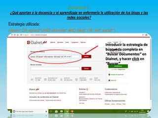 ACTIVIDAD 1:
¿Qué aportan a la docencia y el aprendizaje en enfermería la utilización de los blogs y las
redes sociales?
Estrategia utilizada:
(docen* OR aprend*) AND enfermer* AND (blog* OR “red* social*”)
Introducir la estrategia de
búsqueda completa en
“Buscar Documentos” en
Dialnet, y hacer click en
“Buscar”
 