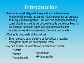El elaborar la estrategia de búsqueda correctamente es
fundamental, una de las partes más importantes del proceso
de búsqueda bibliográfica. Una vez que se tenga pensada y
construida la estrategia de búsqueda ya la podremos llevar a
las distintas bases de datos que queramos consultar,
adaptándonos al funcionamiento de cada una de ellas.
¿Qué es la búsqueda bibliográfica?
• Es un proceso cuyo objetivo es identificar y localizar
bibliografía sobre un determinado tema.
Hay que evaluar la información, teniendo en cuenta:
•Autoría
•Fuente
•Actualización
•Contenido
•Presentación.
 