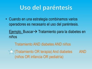 • Cuando en una estrategia combinamos varios
operadores es necesario el uso del paréntesis.
Ejemplo. Buscar Tratamiento para la diabetes en
niños
Tratamiento AND diabetes AND niños
(Tratamiento OR terapia) And diabetes AND
(niños OR infancia OR pediatría)
 