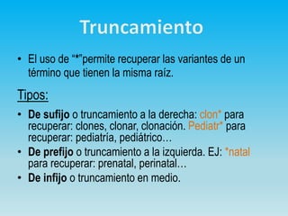 • El uso de “*”permite recuperar las variantes de un
término que tienen la misma raíz.
Tipos:
• De sufijo o truncamiento a la derecha: clon* para
recuperar: clones, clonar, clonación. Pediatr* para
recuperar: pediatría, pediátrico…
• De prefijo o truncamiento a la izquierda. EJ: *natal
para recuperar: prenatal, perinatal…
• De infijo o truncamiento en medio.
 